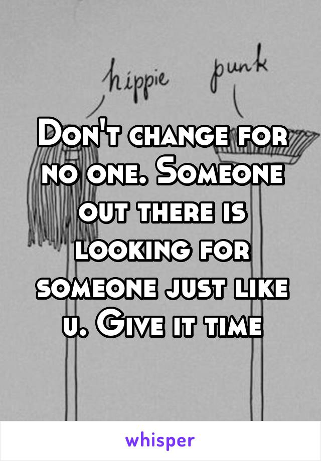 Don't change for no one. Someone out there is looking for someone just like u. Give it time