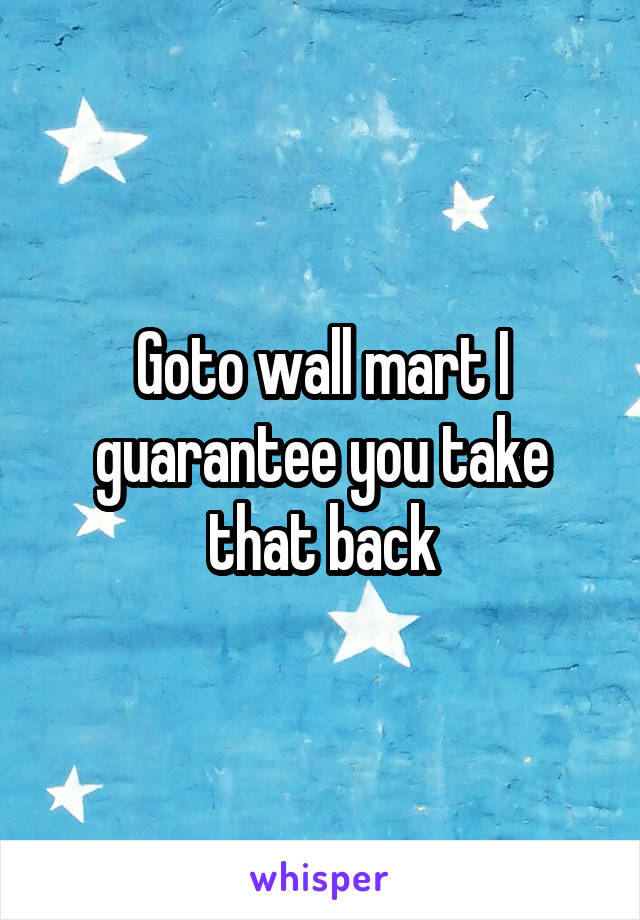 Goto wall mart I guarantee you take that back