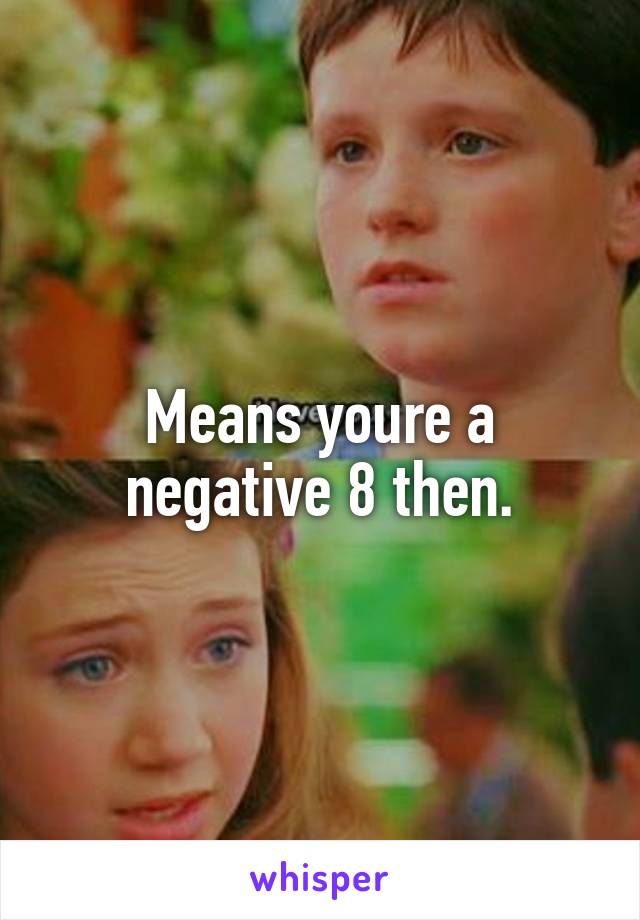 Means youre a negative 8 then.