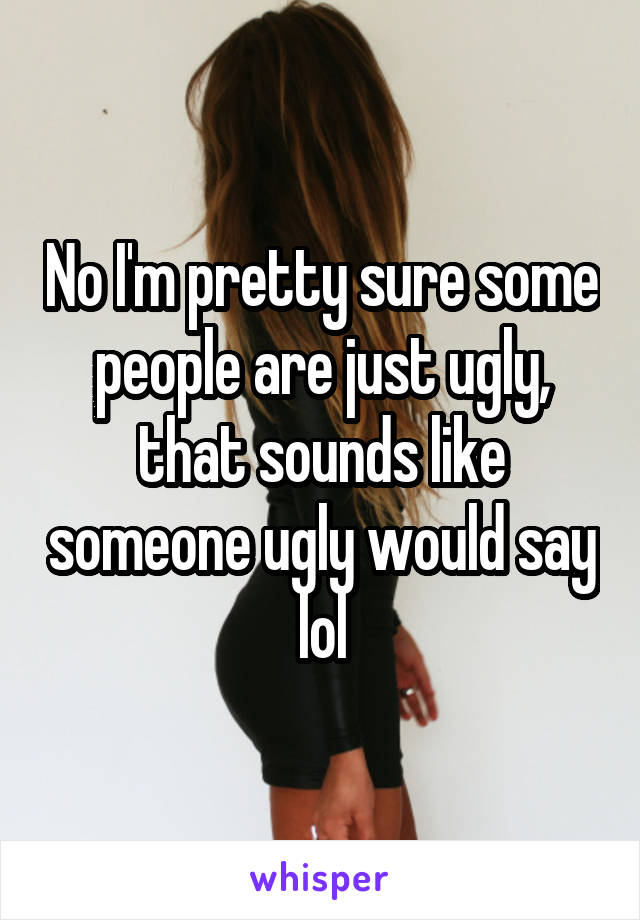 No I'm pretty sure some people are just ugly, that sounds like someone ugly would say lol