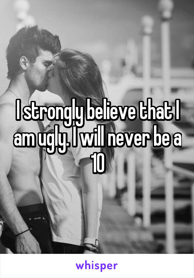 I strongly believe that I am ugly. I will never be a 10