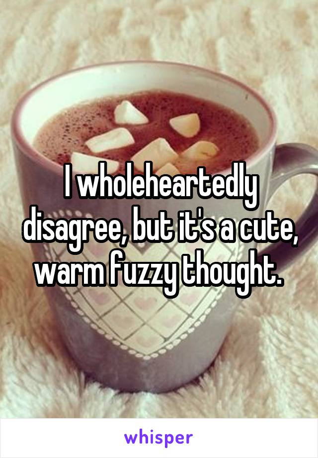 I wholeheartedly disagree, but it's a cute, warm fuzzy thought. 