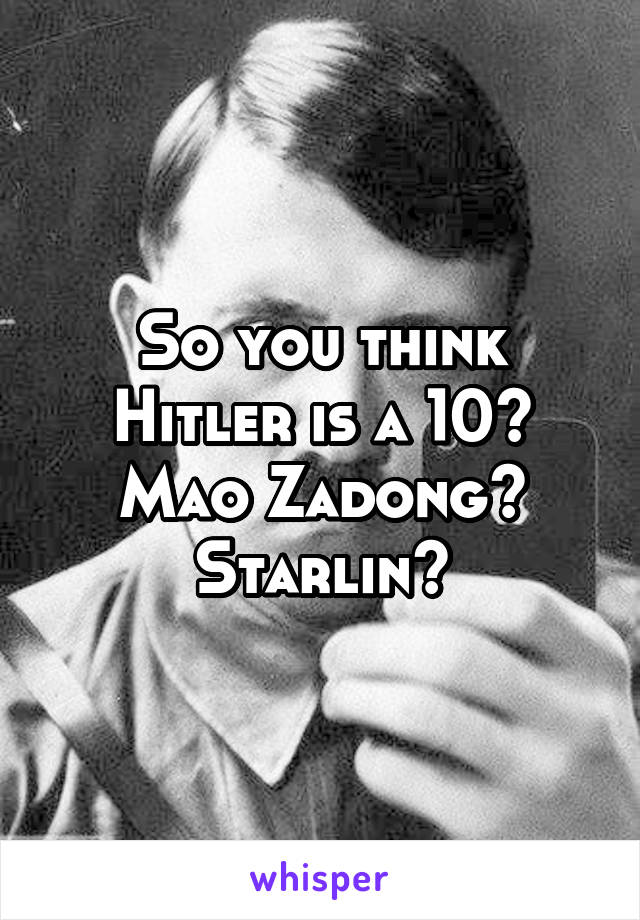 So you think Hitler is a 10? Mao Zadong? Starlin?