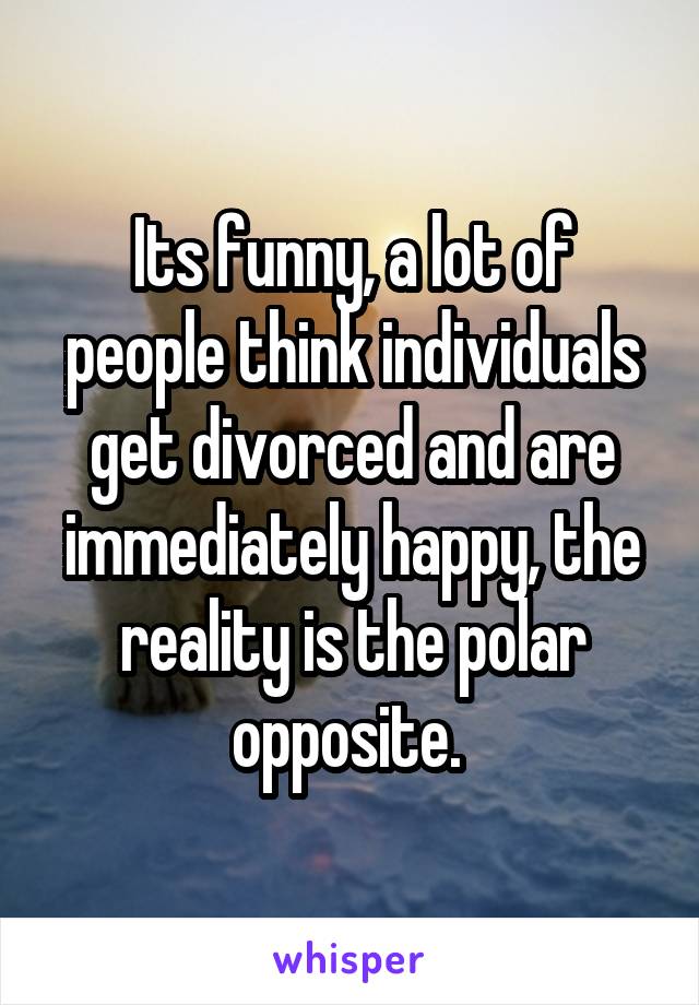 Its funny, a lot of people think individuals get divorced and are immediately happy, the reality is the polar opposite. 