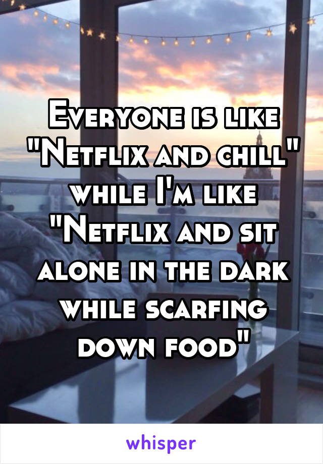 Everyone is like "Netflix and chill" while I'm like "Netflix and sit alone in the dark while scarfing down food"