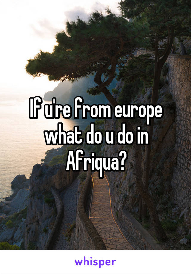 If u're from europe what do u do in Afriqua?