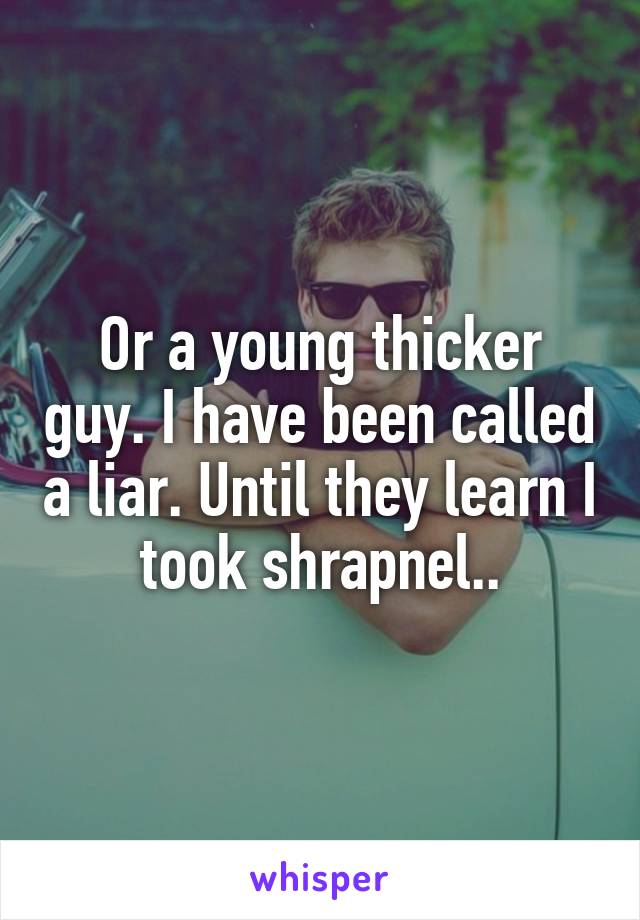 Or a young thicker guy. I have been called a liar. Until they learn I took shrapnel..