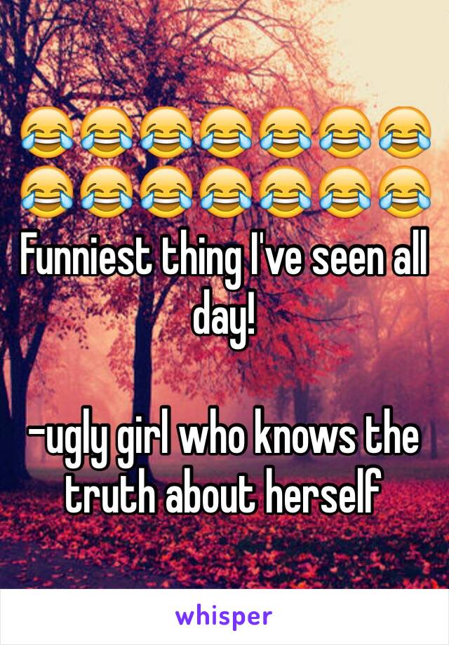 😂😂😂😂😂😂😂😂😂😂😂😂😂😂
Funniest thing I've seen all day!

-ugly girl who knows the truth about herself 