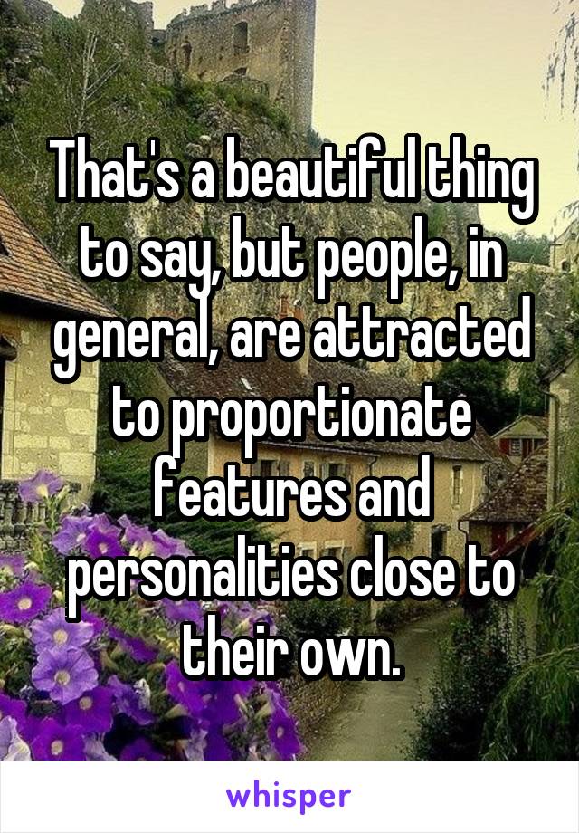 That's a beautiful thing to say, but people, in general, are attracted to proportionate features and personalities close to their own.