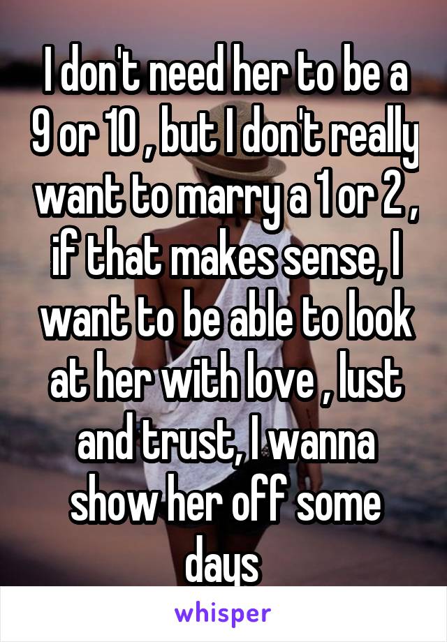I don't need her to be a 9 or 10 , but I don't really want to marry a 1 or 2 , if that makes sense, I want to be able to look at her with love , lust and trust, I wanna show her off some days 