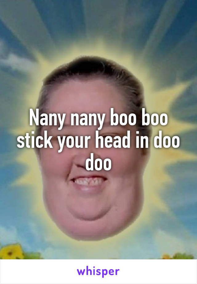 Nany nany boo boo stick your head in doo doo