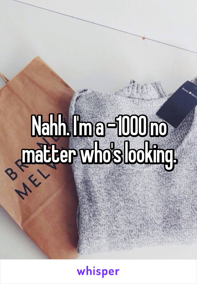 Nahh. I'm a -1000 no matter who's looking.