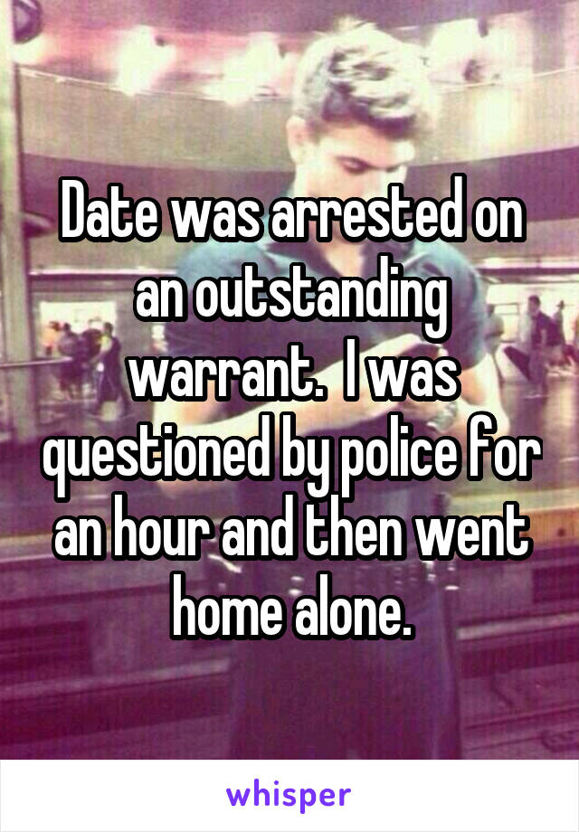 Date was arrested on an outstanding warrant.  I was questioned by police for an hour and then went home alone.