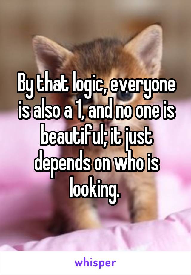 By that logic, everyone is also a 1, and no one is beautiful; it just depends on who is looking. 