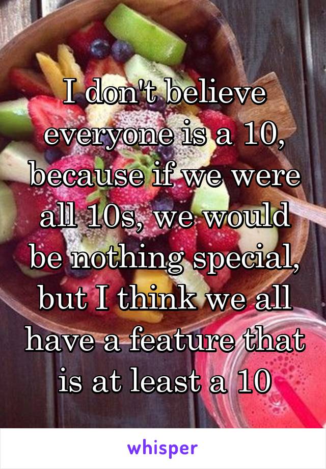 I don't believe everyone is a 10, because if we were all 10s, we would be nothing special, but I think we all have a feature that is at least a 10