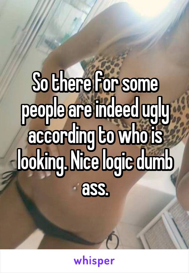 So there for some people are indeed ugly according to who is looking. Nice logic dumb ass.