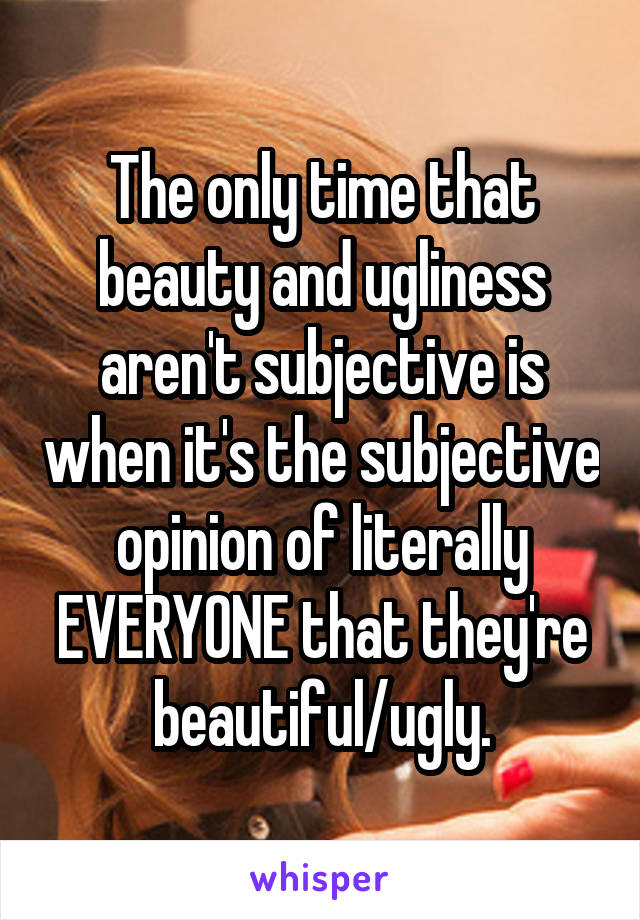 The only time that beauty and ugliness aren't subjective is when it's the subjective opinion of literally EVERYONE that they're beautiful/ugly.