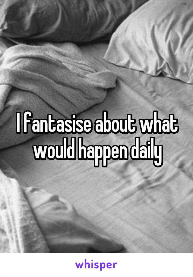 I fantasise about what would happen daily