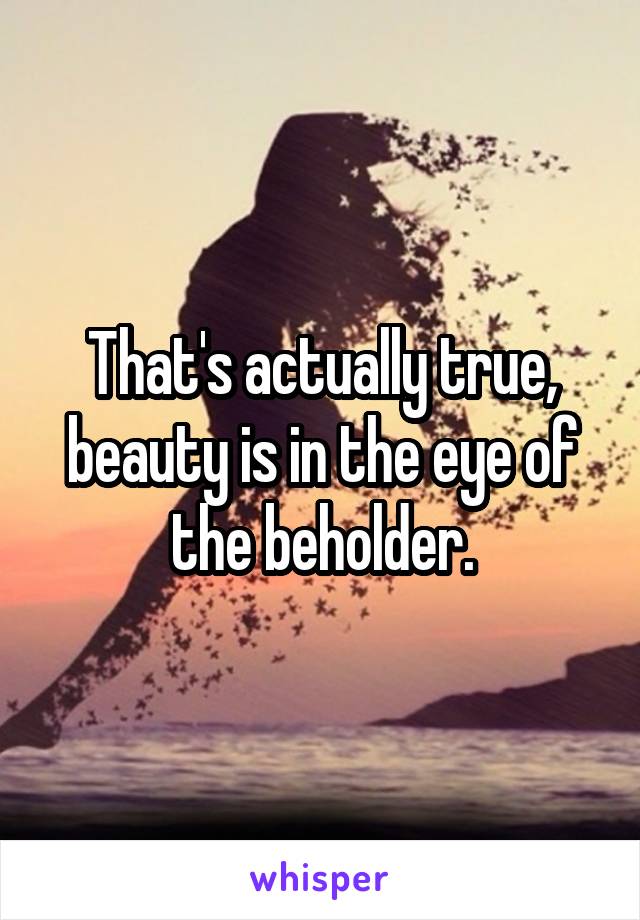 That's actually true, beauty is in the eye of the beholder.