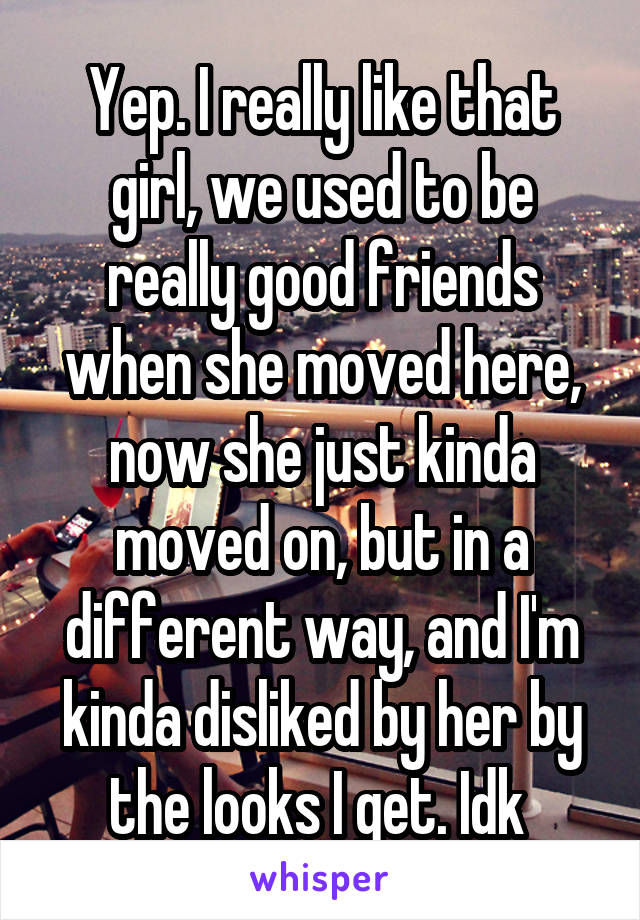 Yep. I really like that girl, we used to be really good friends when she moved here, now she just kinda moved on, but in a different way, and I'm kinda disliked by her by the looks I get. Idk 