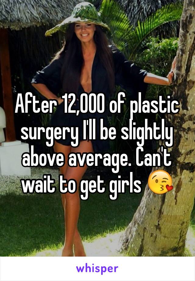 After 12,000 of plastic surgery I'll be slightly above average. Can't wait to get girls 😘