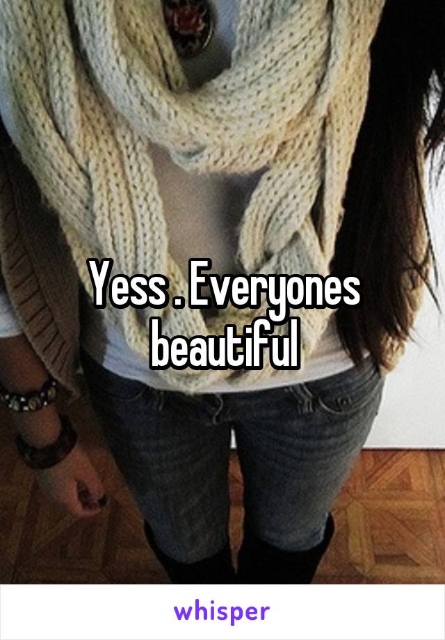 Yess . Everyones beautiful