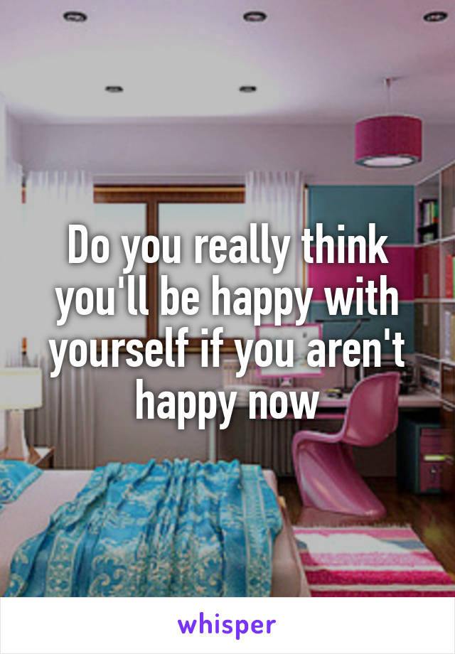 Do you really think you'll be happy with yourself if you aren't happy now