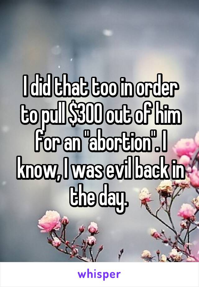 I did that too in order to pull $300 out of him for an "abortion". I know, I was evil back in the day. 