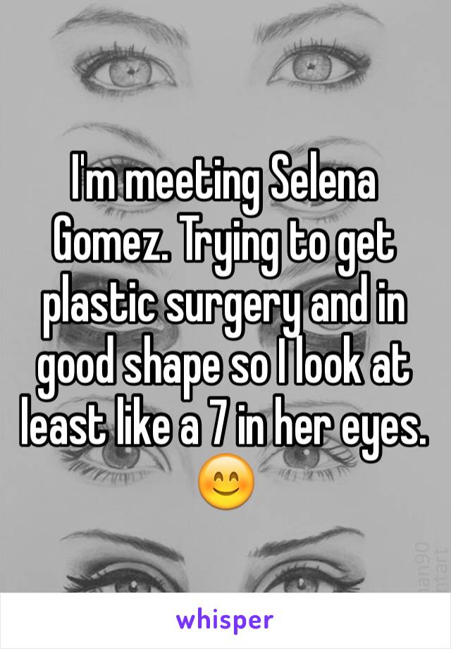 I'm meeting Selena Gomez. Trying to get plastic surgery and in good shape so I look at least like a 7 in her eyes. 😊