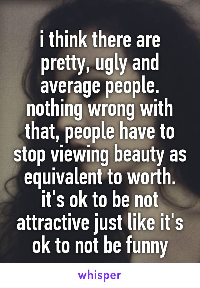 i think there are pretty, ugly and average people. nothing wrong with that, people have to stop viewing beauty as equivalent to worth. it's ok to be not attractive just like it's ok to not be funny