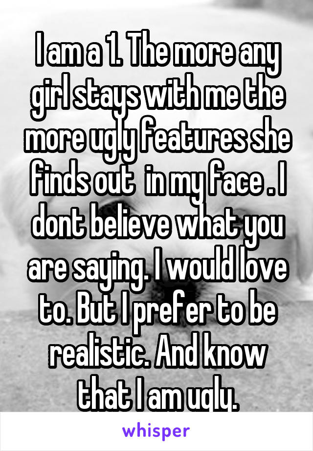 I am a 1. The more any girl stays with me the more ugly features she finds out  in my face . I dont believe what you are saying. I would love to. But I prefer to be realistic. And know that I am ugly.