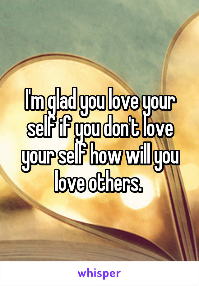 I'm glad you love your self if you don't love your self how will you love others. 
