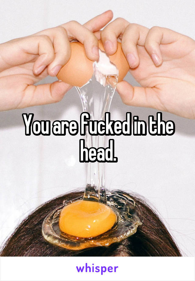 You are fucked in the head.