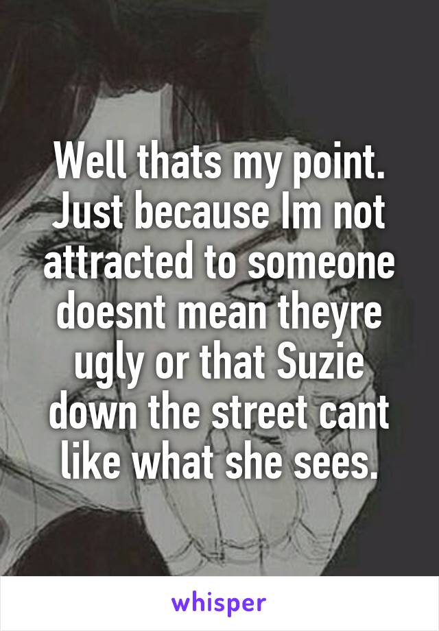 Well thats my point. Just because Im not attracted to someone doesnt mean theyre ugly or that Suzie down the street cant like what she sees.