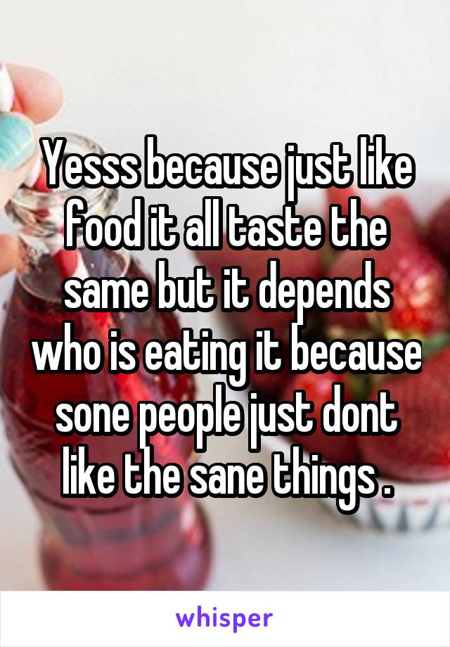 Yesss because just like food it all taste the same but it depends who is eating it because sone people just dont like the sane things .