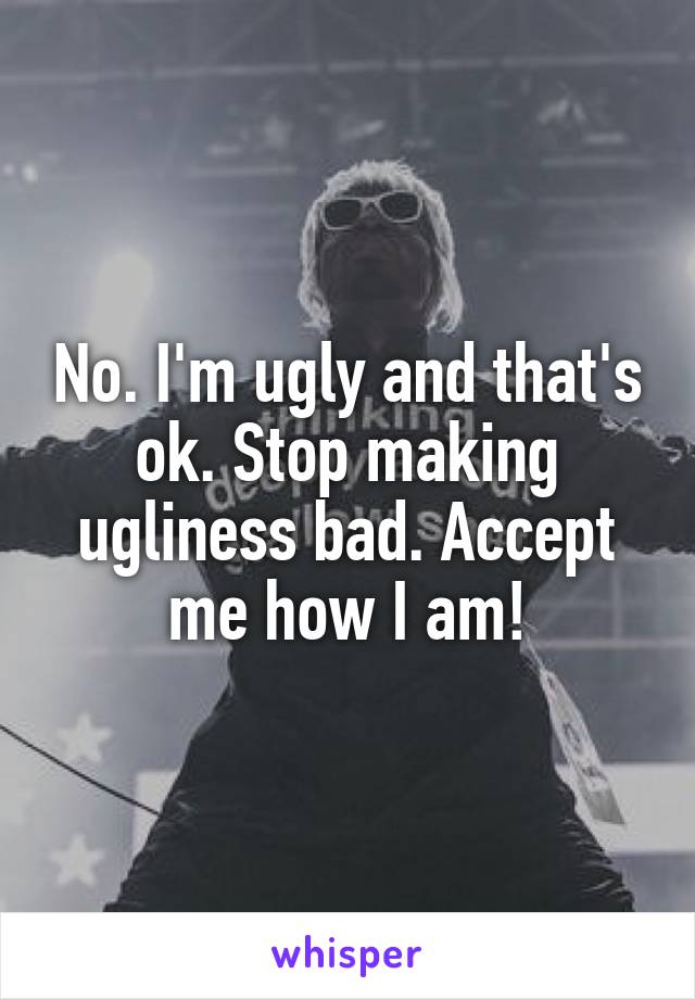 No. I'm ugly and that's ok. Stop making ugliness bad. Accept me how I am!