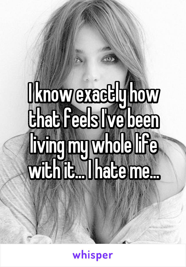 I know exactly how that feels I've been living my whole life with it... I hate me...