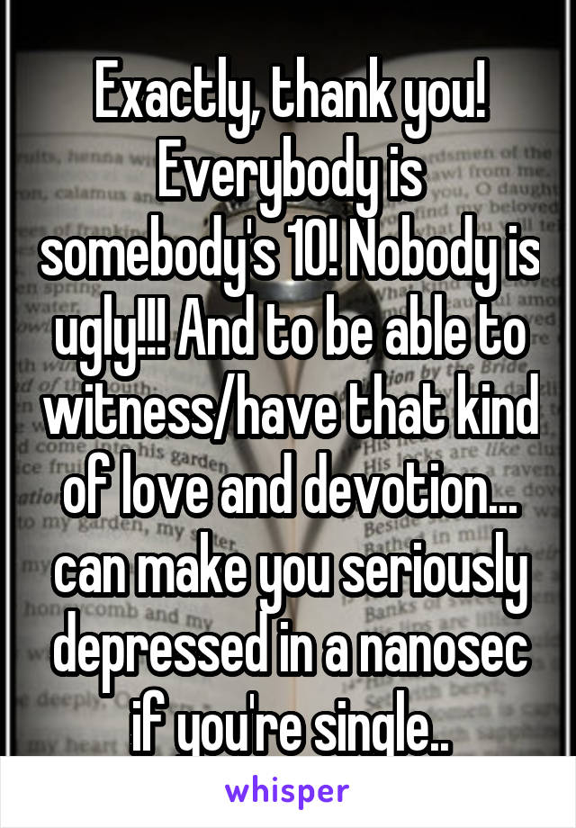 Exactly, thank you! Everybody is somebody's 10! Nobody is ugly!!! And to be able to witness/have that kind of love and devotion... can make you seriously depressed in a nanosec if you're single..