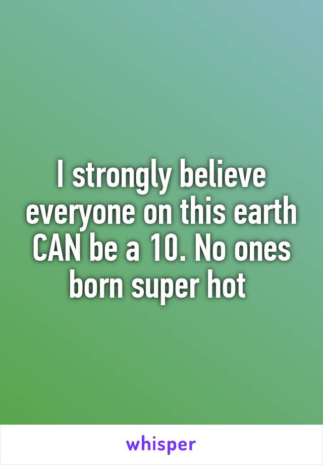 I strongly believe everyone on this earth CAN be a 10. No ones born super hot 