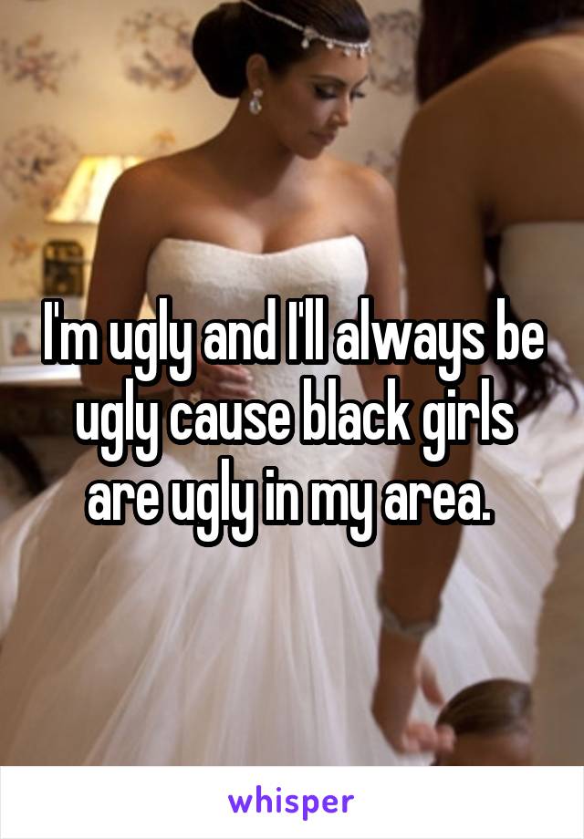 I'm ugly and I'll always be ugly cause black girls are ugly in my area. 