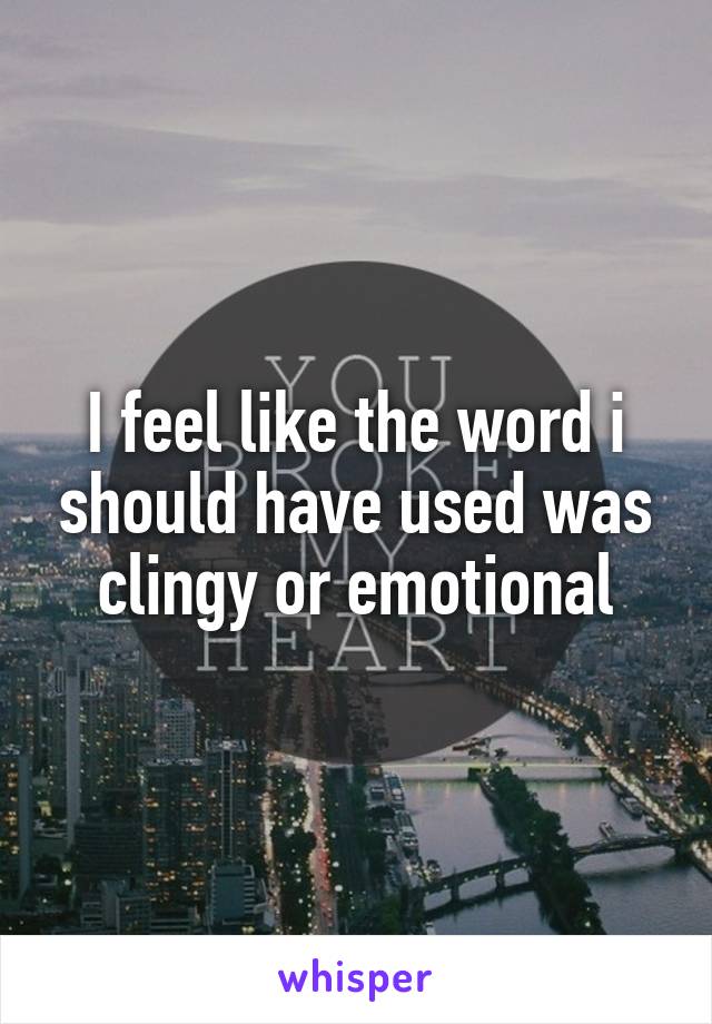 I feel like the word i should have used was clingy or emotional