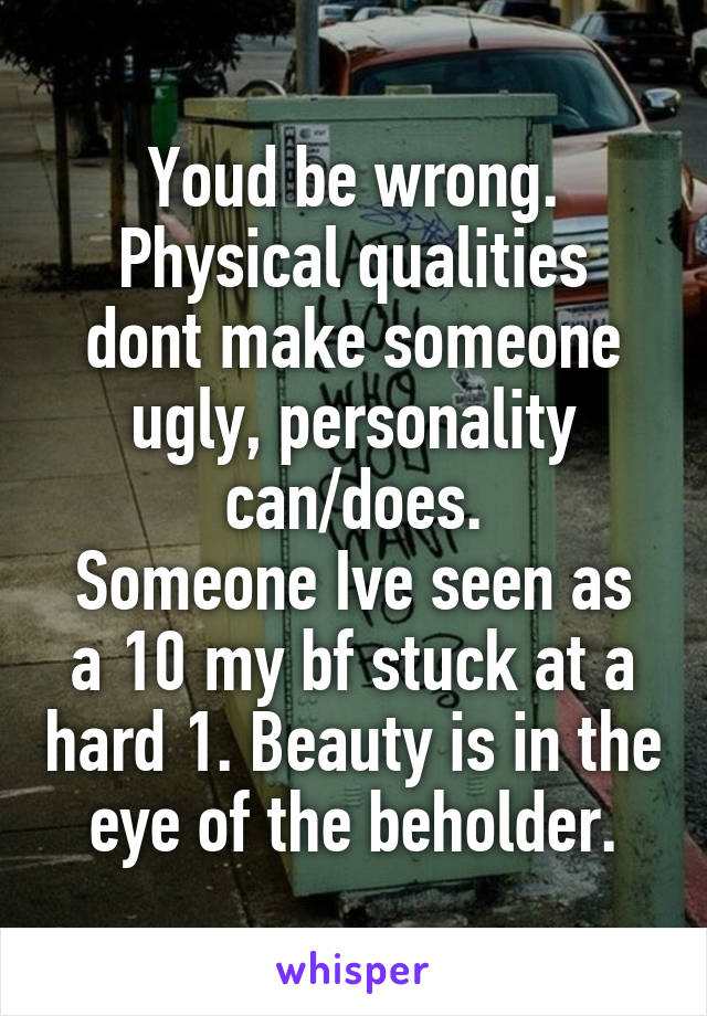 Youd be wrong.
Physical qualities dont make someone ugly, personality can/does.
Someone Ive seen as a 10 my bf stuck at a hard 1. Beauty is in the eye of the beholder.