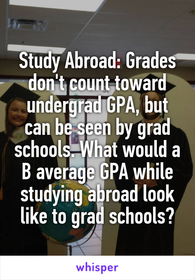 Study Abroad: Grades don't count toward undergrad GPA, but can be seen by grad schools. What would a B average GPA while studying abroad look like to grad schools?