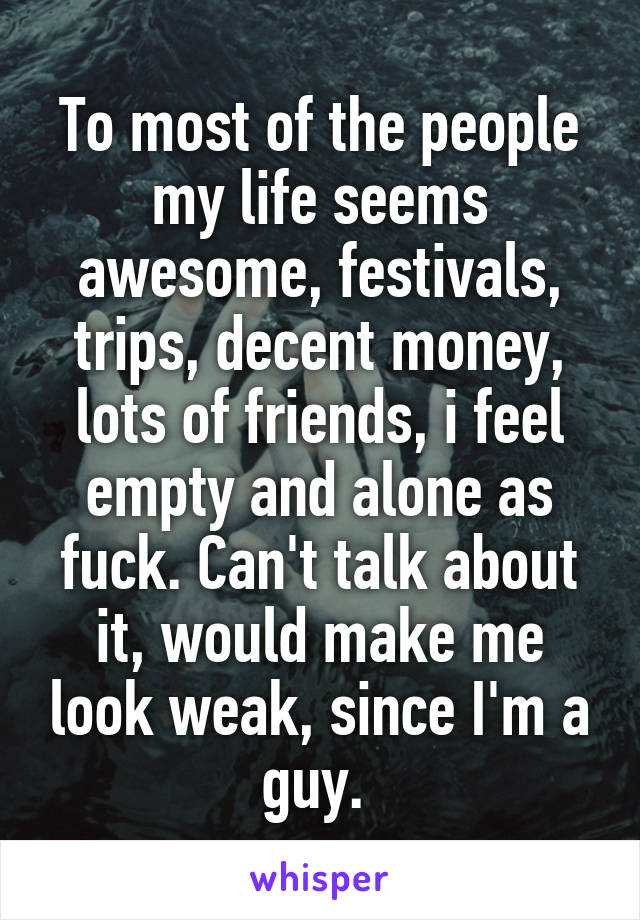 To most of the people my life seems awesome, festivals, trips, decent money, lots of friends, i feel empty and alone as fuck. Can't talk about it, would make me look weak, since I'm a guy. 