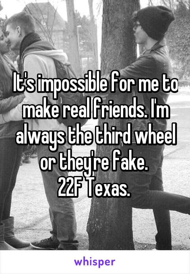 It's impossible for me to make real friends. I'm always the third wheel or they're fake. 
22F Texas. 