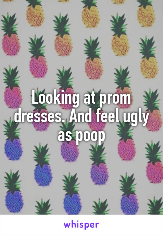 Looking at prom dresses. And feel ugly as poop