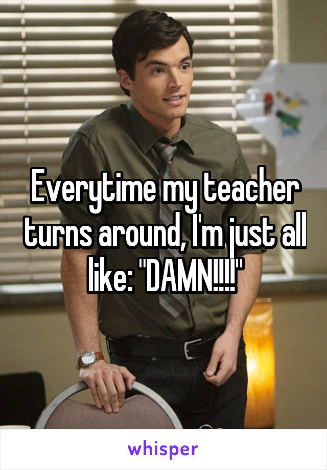 Everytime my teacher turns around, I'm just all like: "DAMN!!!!"