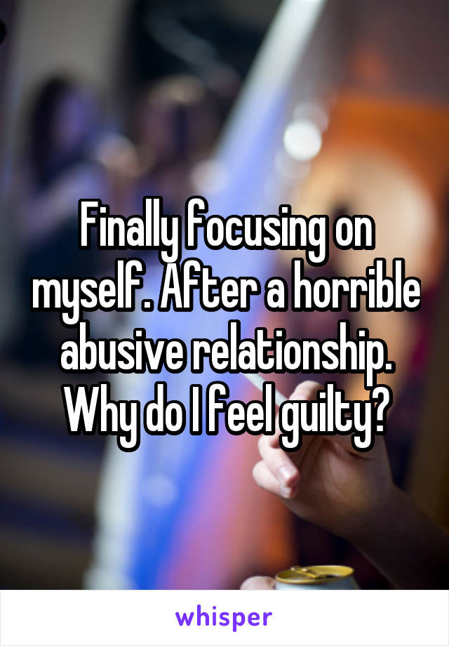 Finally focusing on myself. After a horrible abusive relationship. Why do I feel guilty?