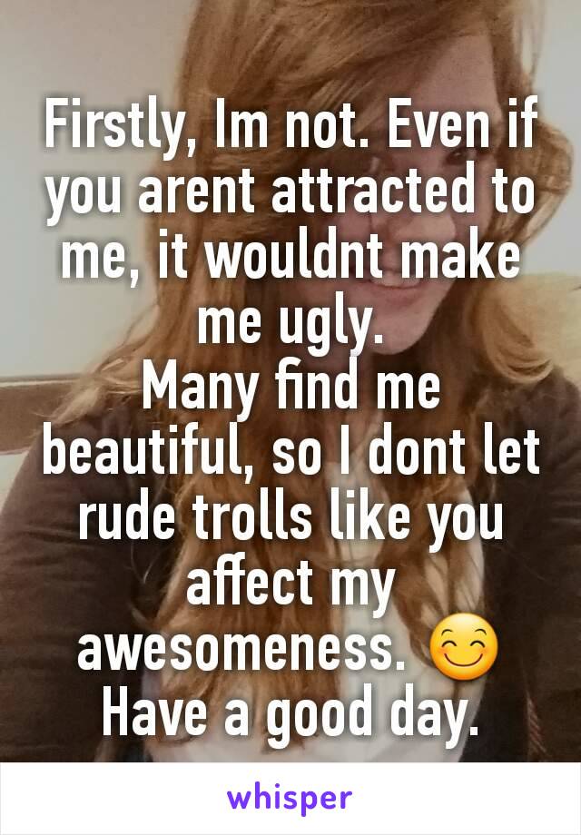 Firstly, Im not. Even if you arent attracted to me, it wouldnt make me ugly.
Many find me beautiful, so I dont let rude trolls like you affect my awesomeness. 😊
Have a good day.