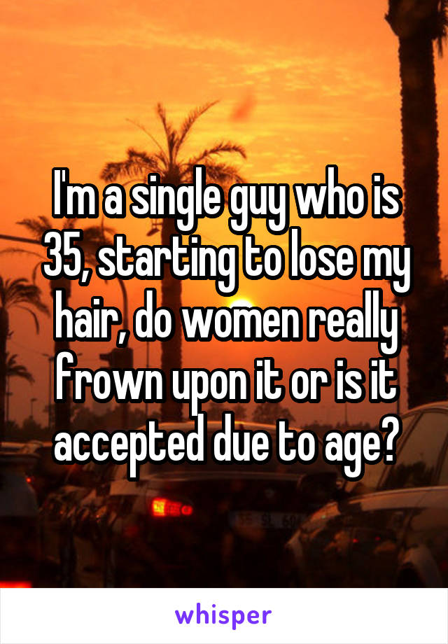 I'm a single guy who is 35, starting to lose my hair, do women really frown upon it or is it accepted due to age?